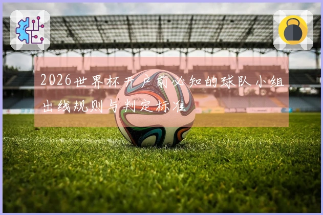 2026世界杯开户前必知的球队小组出线规则与判定标准