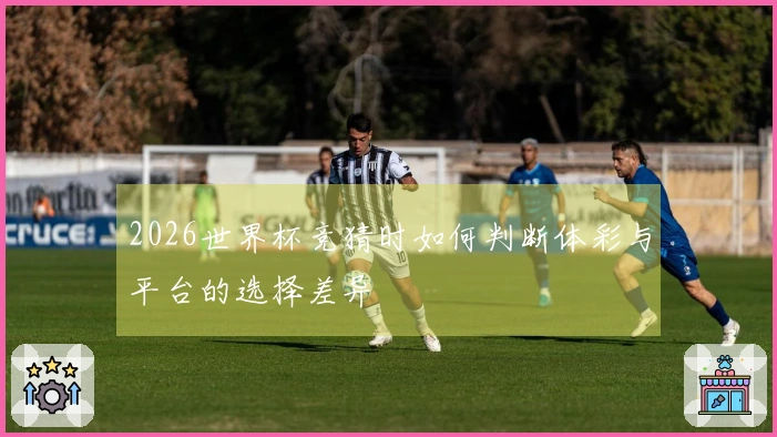 2026世界杯竞猜时如何判断体彩与平台的选择差异